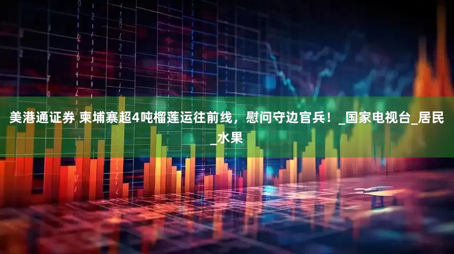 美港通证券 柬埔寨超4吨榴莲运往前线，慰问守边官兵！_国家电视台_居民_水果