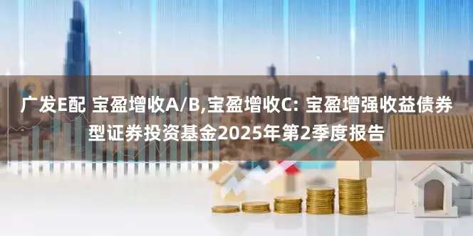 广发E配 宝盈增收A/B,宝盈增收C: 宝盈增强收益债券型证券投资基金2025年第2季度报告