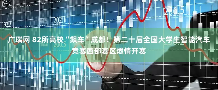 广瑞网 82所高校“飙车”成都！第二十届全国大学生智能汽车竞赛西部赛区燃情开赛