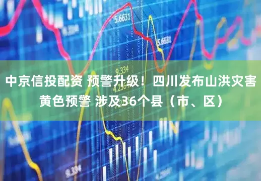 中京信投配资 预警升级！四川发布山洪灾害黄色预警 涉及36个县（市、区）