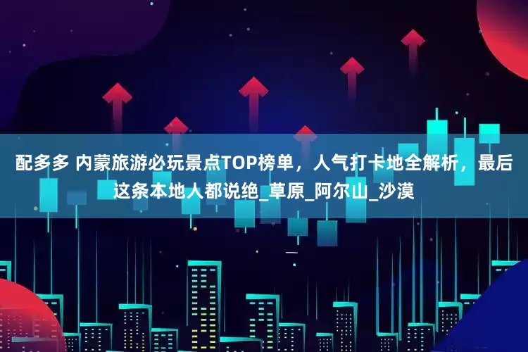 配多多 内蒙旅游必玩景点TOP榜单，人气打卡地全解析，最后这条本地人都说绝_草原_阿尔山_沙漠