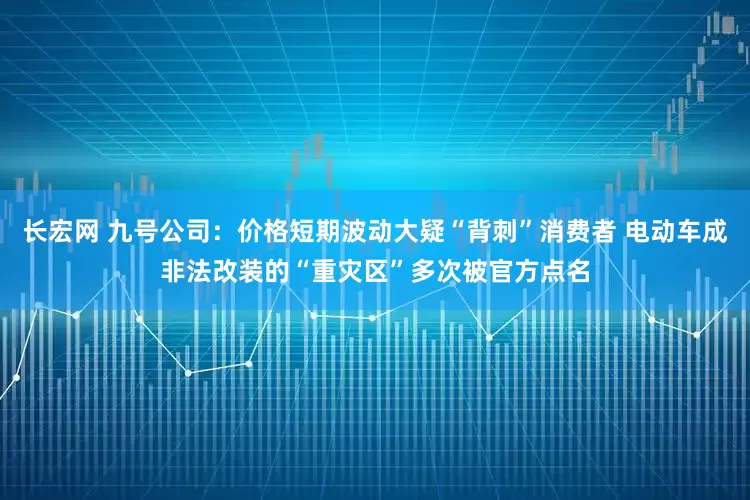 长宏网 九号公司：价格短期波动大疑“背刺”消费者 电动车成非法改装的“重灾区”多次被官方点名