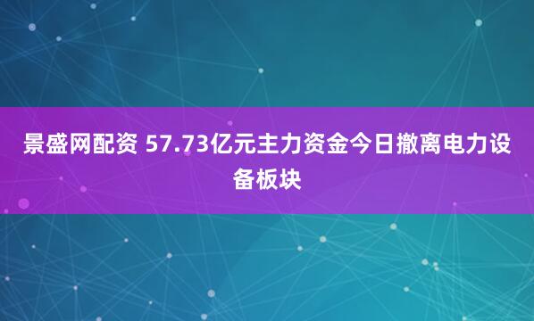 景盛网配资 57.73亿元主力资金今日撤离电力设备板块