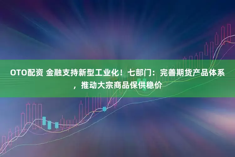 OTO配资 金融支持新型工业化！七部门：完善期货产品体系，推动大宗商品保供稳价