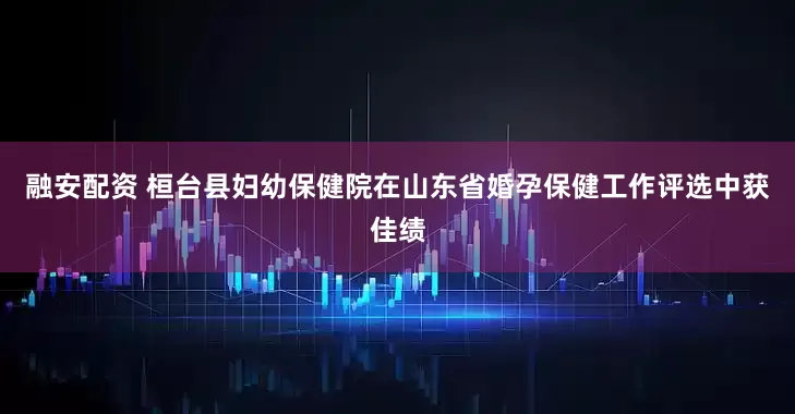 融安配资 桓台县妇幼保健院在山东省婚孕保健工作评选中获佳绩