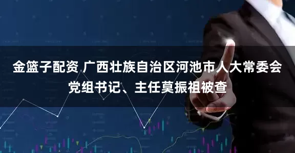 金篮子配资 广西壮族自治区河池市人大常委会党组书记、主任莫振祖被查