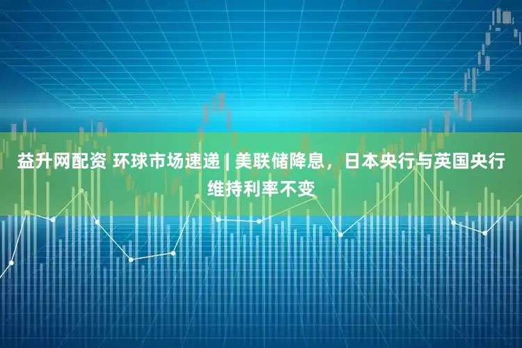 益升网配资 环球市场速递 | 美联储降息，日本央行与英国央行维持利率不变