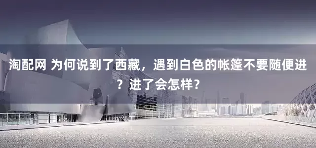 淘配网 为何说到了西藏,遇到白色的帐篷不要随便进?进了会怎样?