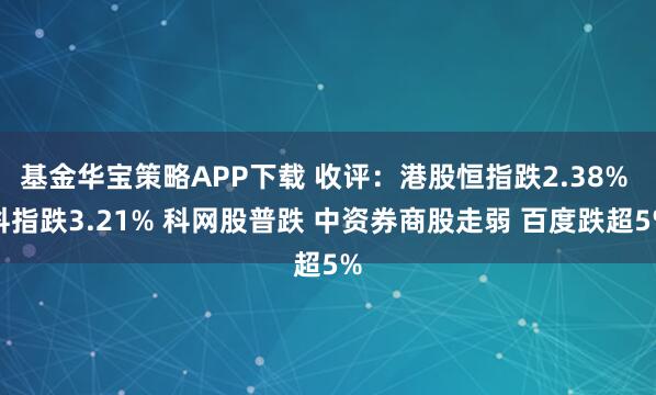 基金华宝策略APP下载 收评：港股恒指跌2.38% 科指跌3.21% 科网股普跌 中资券商股走弱 百度跌超5%