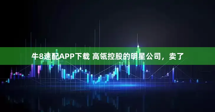 牛8速配APP下载 高瓴控股的明星公司，卖了