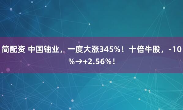简配资 中国铀业，一度大涨345%！十倍牛股，-10%→+2.56%！