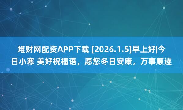 堆财网配资APP下载 [2026.1.5]早上好|今日小寒 美好祝福语，愿您冬日安康，万事顺遂