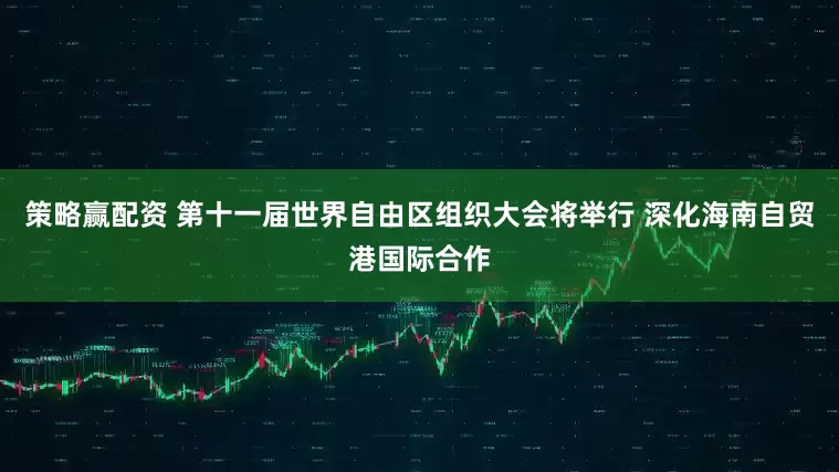 策略赢配资 第十一届世界自由区组织大会将举行 深化海南自贸港国际合作