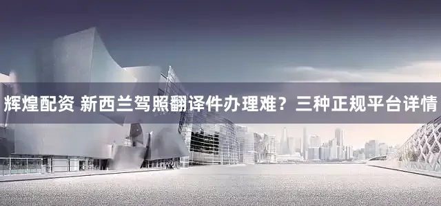 辉煌配资 新西兰驾照翻译件办理难？三种正规平台详情