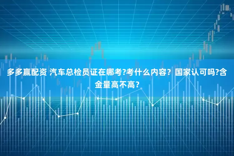 多多赢配资 汽车总检员证在哪考?考什么内容？国家认可吗?含金量高不高？